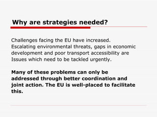 Why are strategies needed? Challenges facing the EU have increased. Escalating environmental threats, gaps in economic development and poor transport accessibility are  Issues which need to be tackled urgently. Many of these problems can only be addressed through better coordination and joint action. The EU is well-placed to facilitate this.   
