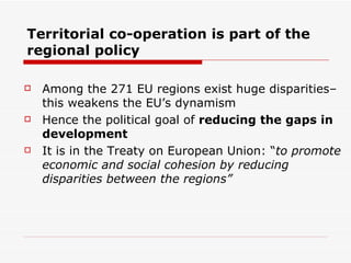 Territorial co-operation is part of the regional policy  Among the 271 EU regions exist huge disparities– this weakens the EU’s dynamism  Hence the political goal of  reducing the gaps in development  It is in the Treaty on European Union: “ to promote economic and social cohesion by reducing disparities between the regions” 