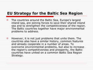 EU Strategy for the Baltic Sea Region The countries around the Baltic Sea, Europe's largest inland sea, are joining forces to save their shared inland sea and to strengthen the competitiveness of the region. The Baltic countries together have major environmental problems to address. However, it is not just problems that unite them. The countries also have a similar history, common features and already cooperate in a number of areas. To overcome environmental problems, but also to increase the region's competitiveness and prosperity, the Baltic countries have united on a common Baltic Sea Region Strategy.  