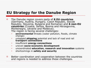 EU Strategy for the Danube Region The Danube region covers parts of  8 EU countries  (Germany, Austria, Hungary, Czech Republic, Slovak Republic, Slovenia, Bulgaria and Romania) and  6 non-EU countries  (Croatia, Serbia, Bosnia and Herzegovina, Montenegro, Ukraine and Moldova). The region is facing several challenges: environmental  threats (water pollution, floods, climate change)  untapped  shipping  potential and lack of road and rail  transport   connections   insufficient  energy connections   uneven  socio-economic development   uncoordinated  education, research and innovation  systems  shortcomings in  safety and security   Better coordination and cooperation between the countries and regions is needed to address these challenges. 