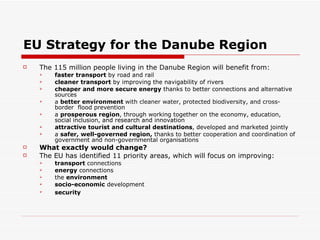 EU Strategy for the Danube Region The 115 million people living in the Danube Region will benefit from: faster transport  by road and rail  cleaner transport  by improving the navigability of rivers  cheaper and more secure energy  thanks to better connections and alternative sources  a  better environment  with cleaner water, protected biodiversity, and cross-border  flood prevention  a  prosperous region , through working together on the economy, education, social inclusion, and research and innovation  attractive tourist and cultural destinations ,   developed and marketed jointly  a  safer, well-governed region,  thanks to better cooperation and coordination of government and non-governmental organisations  What exactly would change? The EU has identified 11 priority areas, which will focus on improving: transport  connections  energy  connections  the  environment   socio-economic  development  security   