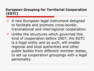 European Grouping for Territorial Cooperation (EGTC) A new European legal instrument designed to facilitate and promote cross-border, transnational and interregional cooperation. Unlike the structures which governed this kind of cooperation before 2007, the EGTC is a legal entity and as such, will enable regional and local authorities and other public bodies from different member states, to set up cooperation groupings with a legal personality.  