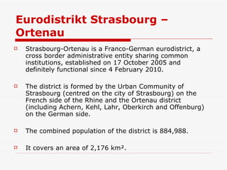 Eurodistrikt Strasbourg – Ortenau  Strasbourg-Ortenau is a Franco-German eurodistrict, a cross border administrative entity sharing common institutions, established on 17 October 2005 and definitely functional since 4 February 2010.  The district is formed by the Urban Community of Strasbourg (centred on the city of Strasbourg) on the French side of the Rhine and the Ortenau district (including Achern, Kehl, Lahr, Oberkirch and Offenburg) on the German side. The combined population of the district is 884,988. It covers an area of 2,176 km². 
