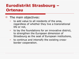Eurodistrikt Strasbourg – Ortenau  The main objectives: to add value to all residents of the area, regardless of whether they live a transnational life or not,  to lay the foundations for an innovative district, to strengthen the European dimension of Strasbourg as the seat of European institutions,  to continue and intensify the existing cross-border cooperation.  