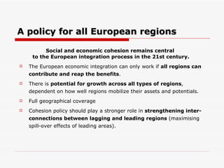 A policy for all European regions Social and economic  cohesion remains central  to the European integration process in the 21st century. The European economic integration can only work if  all regions can contribute and reap the benefits . There is  potential for growth across all types of regions , dependent on how well regions mobilize their assets and potentials.  Full geographical coverage  Cohesion policy should play a stronger role in  strengthening inter-connections between lagging and leading regions  (maximising spill-over effects of leading areas). 