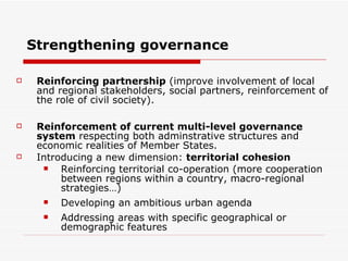 Strengthening governance Reinforcing partnership  (improve involvement of local and regional stakeholders, social partners, r einforcement of the role of civil society ).   Reinforcement of current multi-level governance system  respecting both adminstrative structures and economic realities of Member States . Introducing a new dimension:  territorial cohesion Reinforcing territorial co-operation (more cooperation between regions within a country, macro-regional strategies…) Developing an ambitious urban agenda Addressing areas with specific geographical or demographic features 