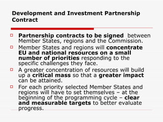 Development and Investment Partnership Contract Partnership contracts to be signed  between Member States, regions and the Commission. Member States and regions will  concentrate EU and national resources on a small number of priorities  responding to the specific challenges they face.  A greater concentration of resources will build up a  critical mass  so that a  greater impact  can be attained.  For each priority selected Member States and regions will have to set themselves – at the beginning of the programming cycle –  clear and measurable targets  to better evaluate progress. 