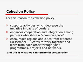 For this reason the cohesion policy:  supports activities which decrease the negative impacts of borders  enhances cooperation and integration among partners who share a “common space”. encourages regions and cities from different EU Member  States to work together and learn from each other through joint programmes, projects and networks.  Cohesion Policy and this is what we call territorial co-operation 