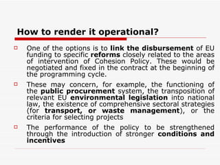 How to render it operational? One of the options is to  link the disbursement  of EU funding to specific  reforms  closely related to the areas of intervention of Cohesion Policy. These would be negotiated and fixed in the contract at the beginning of the programming cycle.  These may concern, for example, the functioning of the  public procurement  system, the transposition of relevant EU  environmental legislation  into national law, the existence of comprehensive sectoral strategies (for  transport, or waste management ), or the criteria for selecting projects  The performance of the policy to be strengthened through the introduction of stronger  conditions and incentives 