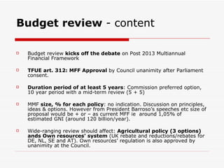 Budget review  - content Budget review  kicks off the debate  on Post 2013 Multiannual Financial Framework TFUE art. 312: MFF Approval  by Council unanimity after Parliament consent. Duration period of at least 5 years : Commission preferred option, 10 year period with a mid-term review (5 + 5) MMF  size, % for each policy : no indication. Discussion on principles, ideas & options. However from President Barroso’s speeches etc size of proposal would be + or – as current MFF ie  around 1,05% of estimated GNI (around 120 billion/year). Wide-ranging review should affect:  Agricultural policy (3 options) ands Own resources' system  (UK rebate and reductions/rebates for  DE, NL, SE and AT). Own resources’ regulation is also approved by unanimity at the Council. 