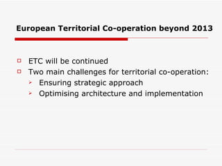 European Territorial Co-operation beyond 2013 ETC will be continued Two main challenges for territorial co-operation: Ensuring strategic approach Optimising architecture and implementation 