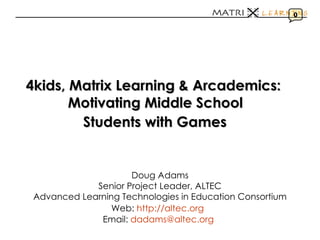 4kids, Matrix Learning & Arcademics:   Motivating Middle School  Students with Games   Doug Adams Senior Project Leader, ALTEC Advanced Learning Technologies in Education Consortium Web:  http://altec.org   Email:  [email_address]   0 