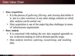 Data Value Chain
• Data Acquisition
• It is the process of gathering, filtering, and cleaning data before it
is put in a data warehouse or any other storage solution on which
data analysis can be carried out.
• Data acquisition is one of the major big data challenges in terms
of infrastructure requirements.
• Data Analysis
• It is concerned with making the raw data acquired agreeable to
use in decision-making as well as domain-specific usage.
• Data analysis involves exploring, transforming, and modeling
data.
By: Mesele Introduction to Emerging Technologies (EMTE1011/1012) 44/ 1
 