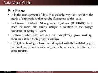 Data Value Chain
Data Storage
• It is the management of data in a scalable way that satisfies the
needs of applications that require fast access to the data.
• Relational Database Management Systems (RDBMS) have
been the main, and almost unique, a solution to the storage
standard for nearly 40 years.
• However, when data volumes and complexity grow, making
them unsuitable for big data scenarios.
• NoSQL technologies have been designed with the scalability goal
in mind and present a wide range of solutions based on alternative
data models.
By: Mesele Introduction to Emerging Technologies (EMTE1011/1012) 46/ 1
 
