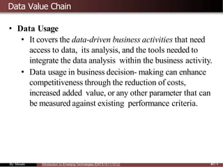Data Value Chain
• Data Usage
• It covers the data-driven business activities that need
access to data, its analysis, and the tools needed to
integrate the data analysis within the business activity.
• Data usage in business decision- making can enhance
competitiveness through the reduction of costs,
increased added value, or any other parameter that can
be measured against existing performance criteria.
By: Mesele Introduction to Emerging Technologies (EMTE1011/1012) 47/ 1
 