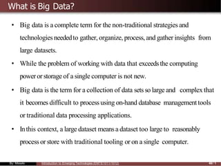 What is Big Data?
• Big data is a complete term for the non-traditional strategies and
technologies neededto gather, organize, process, and gather insights from
large datasets.
• While the problem of working with data that exceedsthe computing
poweror storage of a single computer is not new.
• Big data is the term for a collection of data sets so large and complexthat
it becomes difficult to process using on-hand database managementtools
or traditional data processing applications.
• Inthis context, a large dataset meansa dataset too large to reasonably
process or store with traditional tooling or on a single computer.
By: Mesele Introduction to Emerging Technologies (EMTE1011/1012) 48/ 1
 