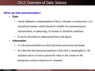 CH-2: Overview of Data Science
What are data andinformation?
• Data
• can be defined as a representation of facts, concepts, or instructions in a
formalized manner, which should be suitable for communication,
interpretation, or processing, by human or electronic machines.
• It can be described as unprocessed facts and figures.
• Information
• it is the processeddata on which decisions and actions are based.
• It is data that has beenprocessedinto a form that is meaningful to the
recipient and is of real or perceived value in the current or the
prospective action or decision of recipient.
By: Mesele Introduction to Emerging Technologies (EMTE1011/1012) 36/ 1
 