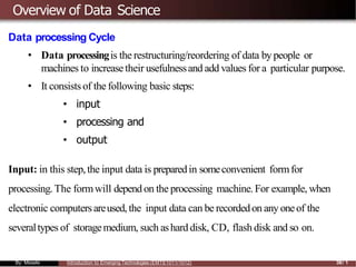 Overview of Data Science
Data processing Cycle
• Data processingis the restructuring/reordering of data by people or
machines to increasetheir usefulnessand add values for a particular purpose.
• It consistsof the following basic steps:
• input
• processing and
• output
Input: in this step,the input data is preparedin someconvenient formfor
processing. The formwill depend on the processing machine.For example, when
electronic computersareused, the input data can be recordedon any oneof the
severaltypes of storagemedium, such ashard disk, CD, flash disk and so on.
By: Mesele Introduction to Emerging Technologies (EMTE1011/1012) 38/ 1
 