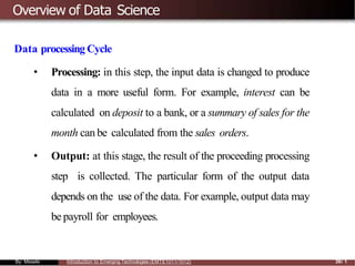 Overview of Data Science
Data processing Cycle
• Processing: in this step, the input data is changed to produce
data in a more useful form. For example, interest can be
calculated on deposit to a bank, or a summary of sales for the
month can be calculated from the sales orders.
• Output: at this stage, the result of the proceeding processing
step is collected. The particular form of the output data
depends on the use of the data. For example, output data may
be payroll for employees.
By: Mesele Introduction to Emerging Technologies (EMTE1011/1012) 39/ 1
 