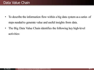 Data Value Chain
• To describe the information flow within a big data system as a series of
steps neededto generate value and useful insights from data.
• The Big Data Value Chain identifies the following key high-level
activities:
By: Mesele Introduction to Emerging Technologies (EMTE1011/1012) 43/ 1
 