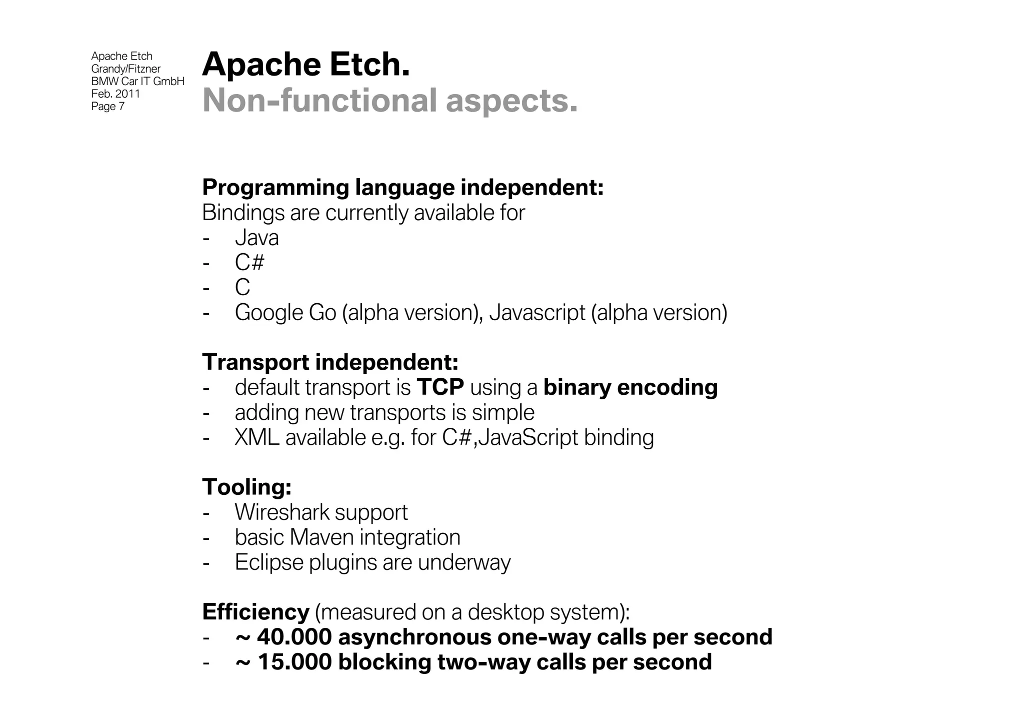 Apache Etch
Grandy/Fitzner
BMW Car IT GmbH
                  Apache Etch.
Feb. 2011
Page 7            Non-functional aspects.

                  Programming language independent:
                  Bindings are currently available for
                  - Java
                  - C#
                  - C
                  - Google Go (alpha version), Javascript (alpha version)

                  Transport independent:
                  - default transport is TCP using a binary encoding
                  - adding new transports is simple
                  - XML available e.g. for C#,JavaScript binding

                  Tooling:
                  - Wireshark support
                  - basic Maven integration
                  - Eclipse plugins are underway

                  Efficiency (measured on a desktop system):
                  - ~ 40.000 asynchronous one-way calls per second
                  - ~ 15.000 blocking two-way calls per second
 