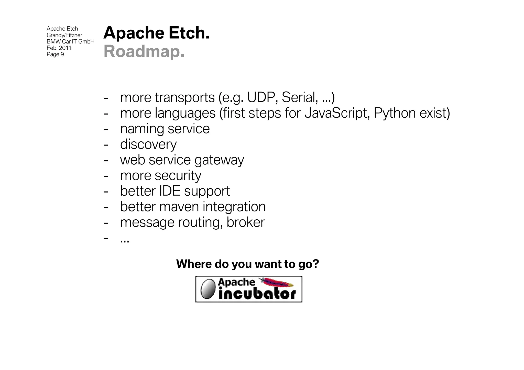 Apache Etch
Grandy/Fitzner
BMW Car IT GmbH
                  Apache Etch.
Feb. 2011
Page 9            Roadmap.

                  -   more transports (e.g. UDP, Serial, ...)
                  -   more languages (first steps for JavaScript, Python exist)
                  -   naming service
                  -   discovery
                  -   web service gateway
                  -   more security
                  -   better IDE support
                  -   better maven integration
                  -   message routing, broker
                  -   ...
                               Where do you want to go?
 