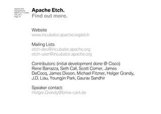 Apache Etch
Grandy/Fitzner
BMW Car IT GmbH
                  Apache Etch.
Feb. 2011
Page 10           Find out more.

                  Website
                  www.incubator.apache.org/etch

                  Mailing Lists
                  etch-dev@incubator.apache.org
                  etch-user@incubator.apache.org

                  Contributors: (initial development done @ Cisco)
                  Rene Barrazza, Seth Call, Scott Comer, James
                  DeCocq, James Dixson, Michael Fitzner, Holger Grandy,
                  J.D. Liau, Youngjin Park, Gaurav Sandhir

                  Speaker contact:
                  Holger.Grandy@bmw-carit.de
 