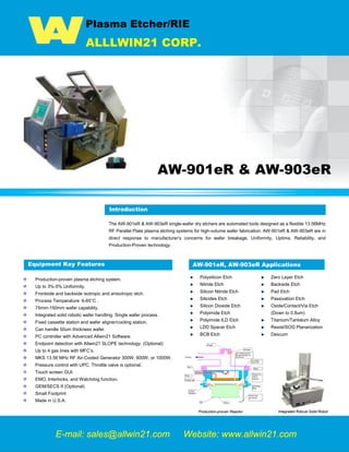 Plasma Etcher/RIE
ALLLWIN21 CORP.
AW-901eR & AW-903eR
Introduction
The AW-901eR & AW-903eR single-wafer dry etchers are automated tools designed as a flexible 13.56MHz
RF Parallel Plate plasma etching systems for high-volume wafer fabrication. AW-901eR & AW-903eR are in
direct response to manufacturer’s concerns for wafer breakage, Uniformity, Uptime, Reliability, and
Production-Proven technology.
Equipment Key Features
Production-proven plasma etching system.
Up to 3%-5% Uniformity.
Frontside and backside isotropic and anisotropic etch.
Process Temperature: 6-65°C .
75mm-150mm wafer capability.
Integrated solid robotic wafer handling. Single wafer process.
Fixed cassette station and wafer aligner/cooling station.
Can handle 50um thickness wafer.
PC controller with Advanced Allwin21 Software.
Endpoint detection with Allwin21 SLOPE technology. (Optional)
Up to 4 gas lines with MFC’s.
MKS 13.56 MHz RF Air-Cooled Generator 300W, 600W, or 1000W.
Pressure control with UPC. Throttle valve is optional.
Touch screen GUI.
EMO, Interlocks, and Watchdog function.
GEM/SECS II (Optional)
Small Footprint
Made in U.S.A.
AW-901eR, AW-903eR Applications
Polysilicon Etch
Nitride Etch
Silicon Nitride Etch
Silicides Etch
Silicon Dioxide Etch
Polyimide Etch
Polyimide ILD Etch
LDD Spacer Etch
BCB Etch
Production-proven Reactor
E-mail: sales@allwin21.com Website: www.allwin21.com
Introduction
Zero Layer Etch
Backside Etch
Pad Etch
Passivation Etch
Oxide/Contact/Via Etch
(Down to 0.8um)
Titanium/Tantalum Alloy
Resist/SOG Planarization
Descum
Integrated Robust Solid Robot
Plasma Etcher, Please Etching, Dry Etching, Dry Clean, Semiconductor Equipment, Used Semiconductor Equipment, Semiconductor Process Equipment, Tegal 901e, Tegal
903e, Tegal 901e TTW, Tegal 915
 