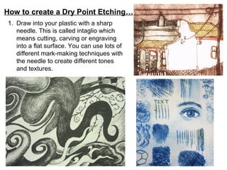 How to create a Dry Point Etching…
1. Draw into your plastic with a sharp
   needle. This is called intaglio which
   means cutting, carving or engraving
   into a flat surface. You can use lots of
   different mark-making techniques with
   the needle to create different tones
   and textures.
 