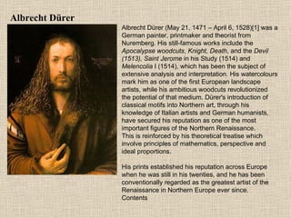 Albrecht Dü re r Albrecht Dürer (May 21, 1471 – April 6, 1528)[1] was a German painter, printmaker and theorist from Nuremberg. His still-famous works include the  Apocalypse woodcuts ,  Knight, Death , and the  Devil (1513), Saint Jerome  in his Study (1514) and  Melencolia  I (1514), which has been the subject of extensive analysis and interpretation. His watercolours mark him as one of the first European landscape artists, while his ambitious woodcuts revolutionized the potential of that medium. Dürer's introduction of classical motifs into Northern art, through his knowledge of Italian artists and German humanists, have secured his reputation as one of the most important figures of the Northern Renaissance.  This is reinforced by his theoretical treatise which involve principles of mathematics, perspective and ideal proportions. His prints established his reputation across Europe when he was still in his twenties, and he has been conventionally regarded as the greatest artist of the Renaissance in Northern Europe ever since. Contents 
