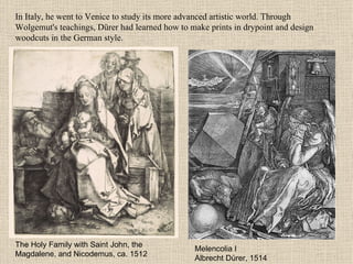 In Italy, he went to Venice to study its more advanced artistic world. Through Wolgemut's teachings, Dürer had learned how to make prints in drypoint and design woodcuts in the German style. Melencolia I Albrecht Dürer, 1514 The Holy Family with Saint John, the Magdalene, and Nicodemus, ca. 1512 