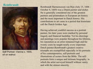 Rembrandt Rembrandt Harmenszoon van Rijn (July 15, 1606 – October 4, 1669) was a Dutch painter and etcher. He is generally considered one of the greatest painters and printmakers in European art history and the most important in Dutch history. His contributions to art came in a period that historians call the Dutch Golden Age. Having achieved youthful success as a portrait painter, his later years were marked by personal tragedy and financial hardship. Yet his drawings and paintings were popular throughout his lifetime, his reputation as an artist remained high and for twenty years he taught nearly every important Dutch painter.Rembrandt's greatest creative triumphs are exemplified especially in his portraits of his contemporaries, self-portraits and illustrations of scenes from the Bible. The self-portraits form a unique and intimate biography, in which the artist surveyed himself without vanity and with the utmost sincerity. Self Portrait -Vienna c. 1655, oil on walnut 