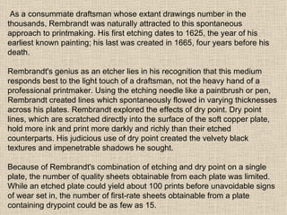 As a consummate draftsman whose extant drawings number in the thousands, Rembrandt was naturally attracted to this spontaneous approach to printmaking. His first etching dates to 1625, the year of his earliest known painting; his last was created in 1665, four years before his death. Rembrandt's genius as an etcher lies in his recognition that this medium responds best to the light touch of a draftsman, not the heavy hand of a professional printmaker. Using the etching needle like a paintbrush or pen, Rembrandt created lines which spontaneously flowed in varying thicknesses across his plates. Rembrandt explored the effects of dry point. Dry point lines, which are scratched directly into the surface of the soft copper plate, hold more ink and print more darkly and richly than their etched counterparts. His judicious use of dry point created the velvety black textures and impenetrable shadows he sought. Because of Rembrandt's combination of etching and dry point on a single plate, the number of quality sheets obtainable from each plate was limited. While an etched plate could yield about 100 prints before unavoidable signs of wear set in, the number of first-rate sheets obtainable from a plate containing drypoint could be as few as 15.  