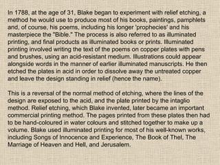 In 1788, at the age of 31, Blake began to experiment with relief etching, a method he would use to produce most of his books, paintings, pamphlets and, of course, his poems, including his longer 'prophecies' and his masterpiece the "Bible." The process is also referred to as illuminated printing, and final products as illuminated books or prints. Illuminated printing involved writing the text of the poems on copper plates with pens and brushes, using an acid-resistant medium. Illustrations could appear alongside words in the manner of earlier illuminated manuscripts. He then etched the plates in acid in order to dissolve away the untreated copper and leave the design standing in relief (hence the name). This is a reversal of the normal method of etching, where the lines of the design are exposed to the acid, and the plate printed by the intaglio method. Relief etching, which Blake invented, later became an important commercial printing method. The pages printed from these plates then had to be hand-coloured in water colours and stitched together to make up a volume. Blake used illuminated printing for most of his well-known works, including Songs of Innocence and Experience, The Book of Thel, The Marriage of Heaven and Hell, and Jerusalem. 