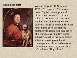 William Hogarth William Hogarth (10 November,  1697 – 26 October, 1764) was a major English painter, printmaker, pictorial satirist, social critic and editorial cartoonist who has been credited with pioneering western sequential art (like comics). His work ranged from excellent realistic portraiture to comic strip-like series of pictures called "modern moral subjects". Much of his work, though at times vicious, poked fun at contemporary politics and customs. Illustrations in such style are often referred to as "Hogarthian". 