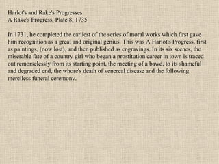Harlot's and Rake's Progresses A Rake's Progress, Plate 8, 1735 In 1731, he completed the earliest of the series of moral works which first gave him recognition as a great and original genius. This was A Harlot's Progress, first as paintings, (now lost), and then published as engravings. In its six scenes, the miserable fate of a country girl who began a prostitution career in town is traced out remorselessly from its starting point, the meeting of a bawd, to its shameful and degraded end, the whore's death of venereal disease and the following merciless funeral ceremony.  