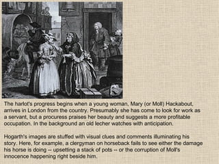 The harlot's progress begins when a young woman, Mary (or Moll) Hackabout, arrives in London from the country. Presumably she has come to look for work as a servant, but a procuress praises her beauty and suggests a more profitable occupation. In the background an old lecher watches with anticipation. Hogarth's images are stuffed with visual clues and comments illuminating his story. Here, for example, a clergyman on horseback fails to see either the damage his horse is doing -- upsetting a stack of pots -- or the corruption of Moll's innocence happening right beside him.  