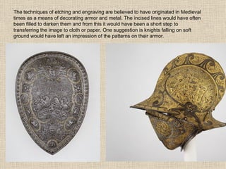 The techniques of etching and engraving are believed to have originated in Medieval times as a means of decorating armor and metal. The incised lines would have often been filled to darken them and from this it would have been a short step to transferring the image to cloth or paper. One suggestion is knights falling on soft ground would have left an impression of the patterns on their armor. 