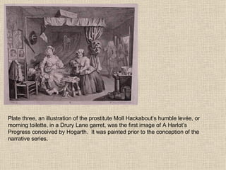 Plate three, an illustration of the prostitute Moll Hackabout’s humble levée, or morning toilette, in a Drury Lane garret, was the first image of A Harlot’s Progress conceived by Hogarth.  It was painted prior to the conception of the narrative series.  