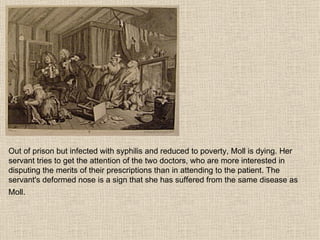 Out of prison but infected with syphilis and reduced to poverty, Moll is dying. Her servant tries to get the attention of the two doctors, who are more interested in disputing the merits of their prescriptions than in attending to the patient. The servant's deformed nose is a sign that she has suffered from the same disease as Moll.   