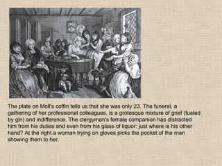 The plate on Moll's coffin tells us that she was only 23. The funeral, a gathering of her professional colleagues, is a grotesque mixture of grief (fueled by gin) and indifference. The clergyman's female companion has distracted him from his duties and even from his glass of liquor: just where is his other hand? At the right a woman trying on gloves picks the pocket of the man showing them to her. 