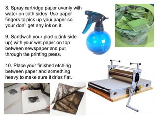 8. Spray cartridge paper evenly with 
water on both sides. Use paper 
fingers to pick up your paper so 
your don’t get any ink on it. 
9. Sandwich your plastic (ink side 
up) with your wet paper on top 
between newspaper and put 
through the printing press. 
10. Place your finished etching 
between paper and something 
heavy to make sure it dries flat. 
 