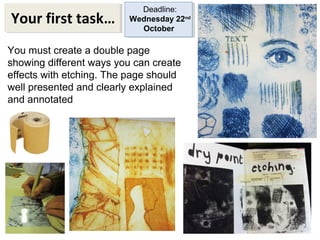 Your first task… 
Deadline: 
Wednesday 22nd 
October 
You must create a double page 
showing different ways you can create 
effects with etching. The page should 
well presented and clearly explained 
and annotated 
 
