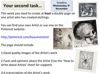 Your second task… Deadline: 
This week you need to create at least a double page on 
one artist who has created etchings. 
You can find your own Artist or use one on the 
Pinterest website: 
http://pinterest.com/beaumontart/ 
The page should include 
1.Good quality images of the Artist’s work 
2.Facts and opinions about the Artist (Use the ‘How to 
write about Artists’ sheet for support) 
3.A transcription of the Artist’s work. 
Wednesday 5th 
November 
