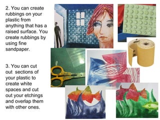 2. You can create 
rubbings on your 
plastic from 
anything that has a 
raised surface. You 
create rubbings by 
using fine 
sandpaper. 
3. You can cut 
out sections of 
your plastic to 
create white 
spaces and cut 
out your etchings 
and overlap them 
with other ones. 
 
