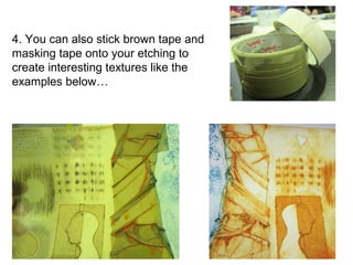 4. You can also stick brown tape and 
masking tape onto your etching to 
create interesting textures like the 
examples below… 
 