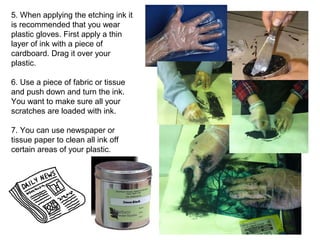 5. When applying the etching ink it 
is recommended that you wear 
plastic gloves. First apply a thin 
layer of ink with a piece of 
cardboard. Drag it over your 
plastic. 
6. Use a piece of fabric or tissue 
and push down and turn the ink. 
You want to make sure all your 
scratches are loaded with ink. 
7. You can use newspaper or 
tissue paper to clean all ink off 
certain areas of your plastic. 
 