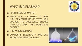 WHAT IS A PLASMA ?
■ FORTH STATE OF MATTER
■ WHEN GAS IS EXPOSED TO VERY
HIGH TEMPERATURE OR VERY HIGH
VOLTAGE, ITS MOLECULES BREAKS
INTO IONS AND THEN PLASMA IS
CREATED
■ IT IS AN IONISED GAS.
■ CONDUCTS ELECTRICITY AND CAN
PRODUCE MAGNECTIC FIELD.
 