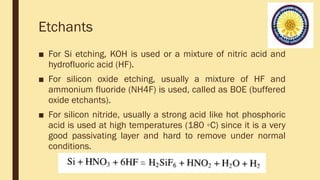 Etchants
■ For Si etching, KOH is used or a mixture of nitric acid and
hydrofluoric acid (HF).
■ For silicon oxide etching, usually a mixture of HF and
ammonium fluoride (NH4F) is used, called as BOE (buffered
oxide etchants).
■ For silicon nitride, usually a strong acid like hot phosphoric
acid is used at high temperatures (180 ◦C) since it is a very
good passivating layer and hard to remove under normal
conditions.
 