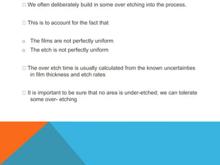 We often deliberately build in some over etching into the process.
This is to account for the fact that
o The films are not perfectly uniform
o The etch is not perfectly uniform
The over etch time is usually calculated from the known uncertainties
in film thickness and etch rates
It is important to be sure that no area is under-etched; we can tolerate
some over- etching
 